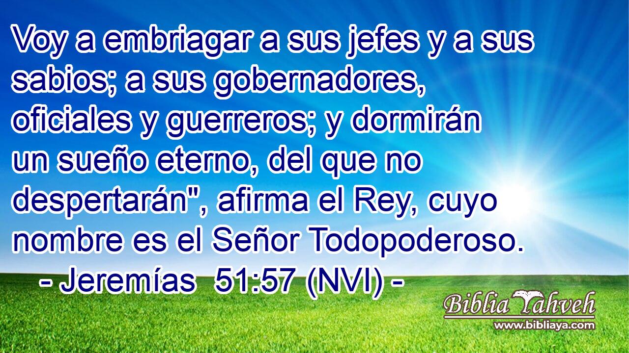  Voy a embriagar a sus jefes y a sus sabios; a sus gobernadores, oficiales y guerreros; y dormirán un sueño eterno, del que no despertarán