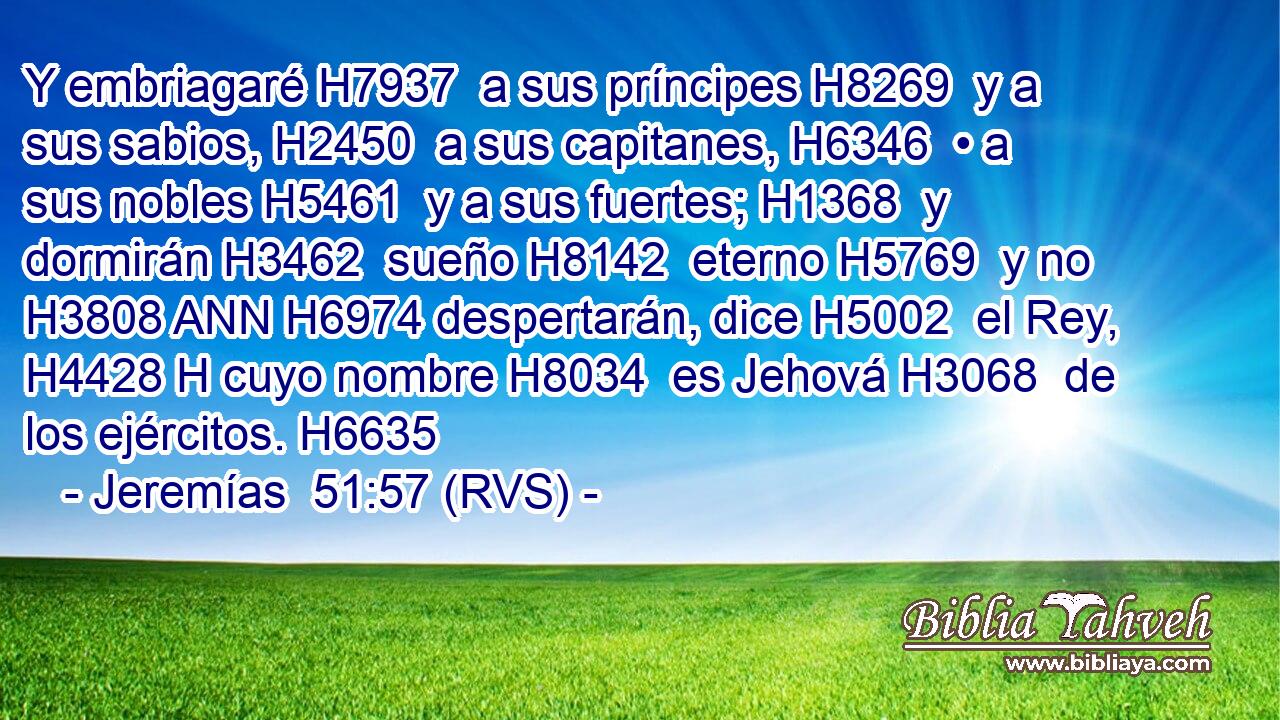 Y embriagaré H7937  a sus príncipes H8269  y a sus sabios, H2450  a sus capitanes, H6346  • a sus nobles H5461  y a sus fuertes; H1368  y dormirán H3462  sueño H8142  eterno H5769  y no H3808 ANN H6974 despertarán, dice H5002  el Rey, H4428 H cuyo nombre H8034  es Jehová H3068  de los ejércitos. H6635  