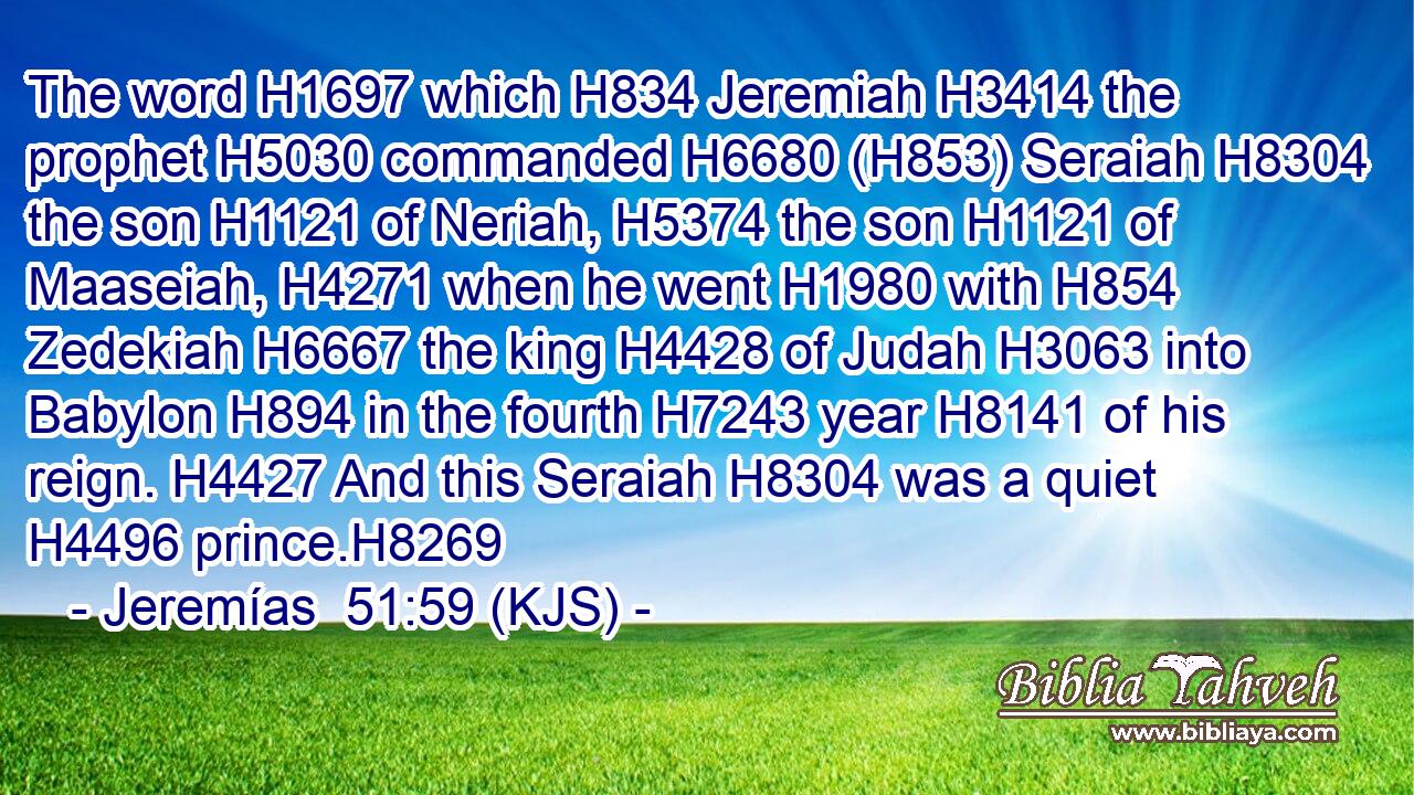 The word H1697 which H834 Jeremiah H3414 the prophet H5030 commanded H6680 (H853) Seraiah H8304 the son H1121 of Neriah, H5374 the son H1121 of Maaseiah, H4271 when he went H1980 with H854 Zedekiah H6667 the king H4428 of Judah H3063 into Babylon H894 in the fourth H7243 year H8141 of his reign. H4427 And this Seraiah H8304 was a quiet H4496 prince.H8269