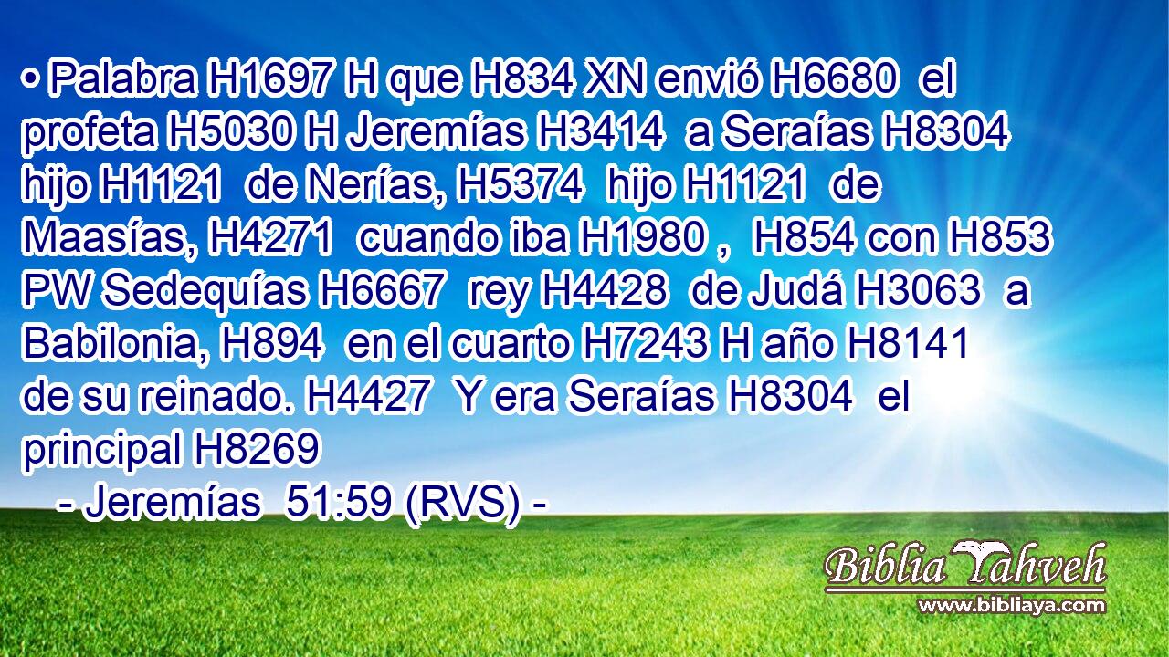 • Palabra H1697 H que H834 XN envió H6680  el profeta H5030 H Jeremías H3414  a Seraías H8304  hijo H1121  de Nerías, H5374  hijo H1121  de Maasías, H4271  cuando iba H1980 ,  H854 con H853 PW Sedequías H6667  rey H4428  de Judá H3063  a Babilonia, H894  en el cuarto H7243 H año H8141  de su reinado. H4427  Y era Seraías H8304  el principal H8269 