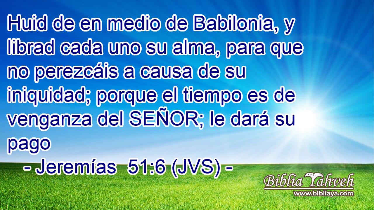 Huid de en medio de Babilonia, y librad cada uno su alma, para que no perezcáis a causa de su iniquidad; porque el tiempo es de venganza del SEÑOR; le dará su pago