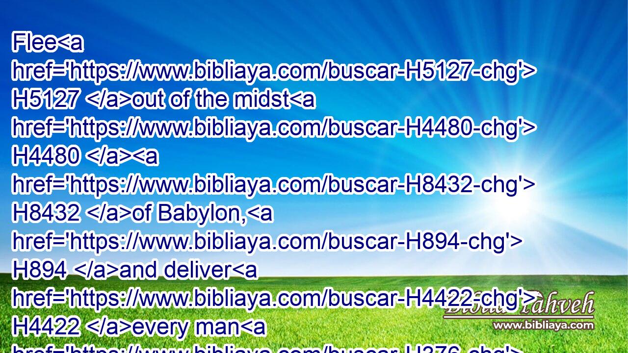 Flee H5127 out of the midst H4480  H8432 of Babylon, H894 and deliver H4422 every man H376 his soul: H5315 be not H408 cut off H1826 in her iniquity; H5771 for H3588 this H1931 is the time H6256 of the LORD'S H3068 vengeance; H5360 he will render H7999 unto her a recompence.H1576