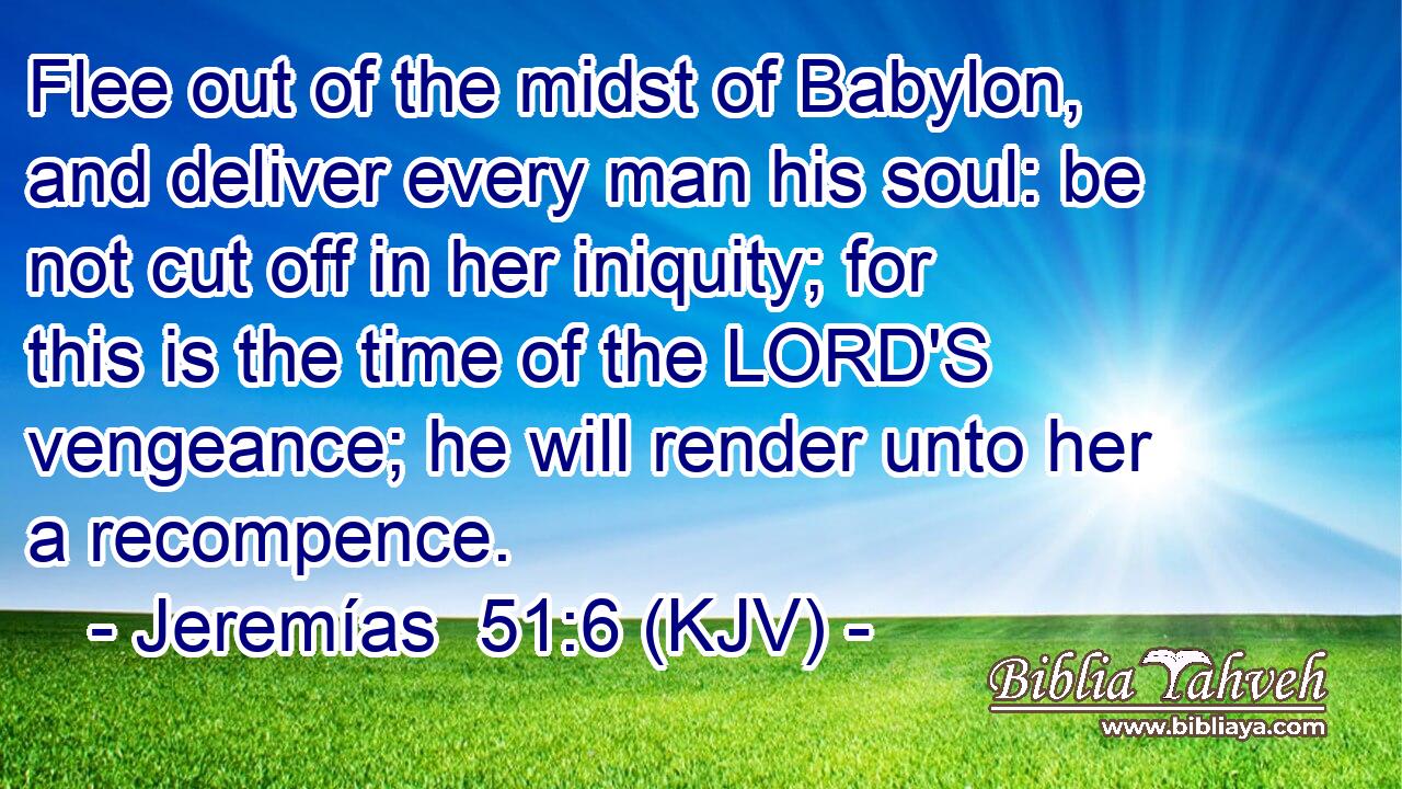 Flee out of the midst of Babylon, and deliver every man his soul: be not cut off in her iniquity; for this is the time of the LORD'S vengeance; he will render unto her a recompence.