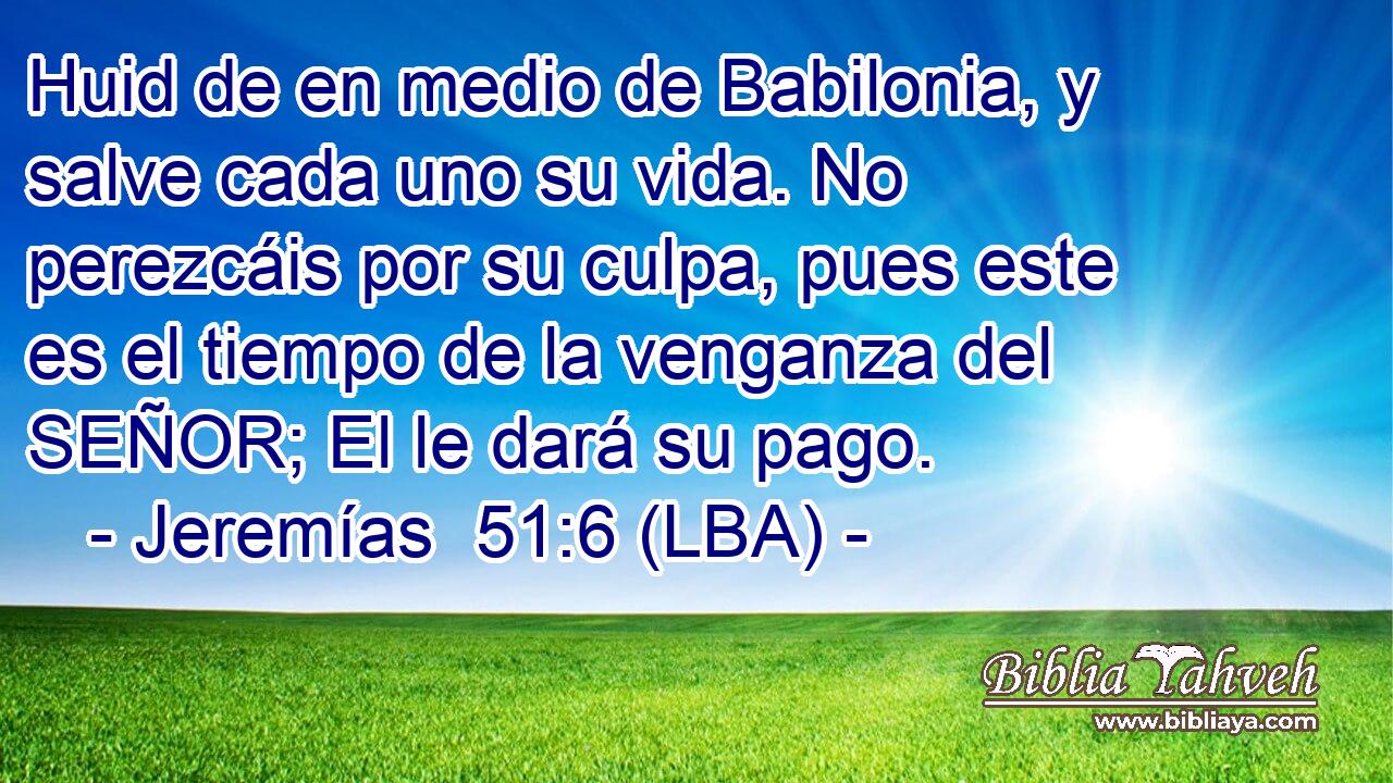 Huid de en medio de Babilonia, y salve cada uno su vida. No perezcáis por su culpa, pues este es el tiempo de la venganza del SEÑOR; El le dará su pago.