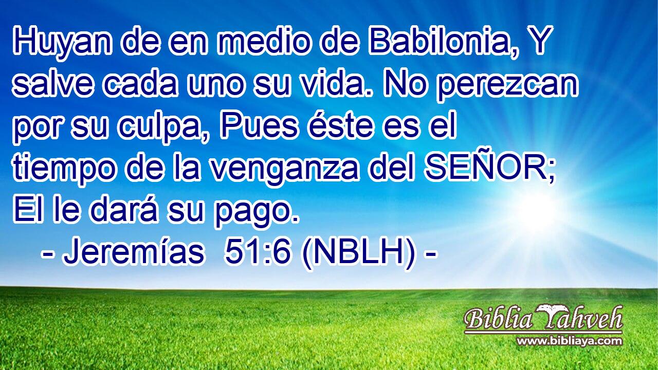  Huyan de en medio de Babilonia, Y salve cada uno su vida. No perezcan por su culpa, Pues éste es el tiempo de la venganza del SEÑOR; El le dará su pago. 