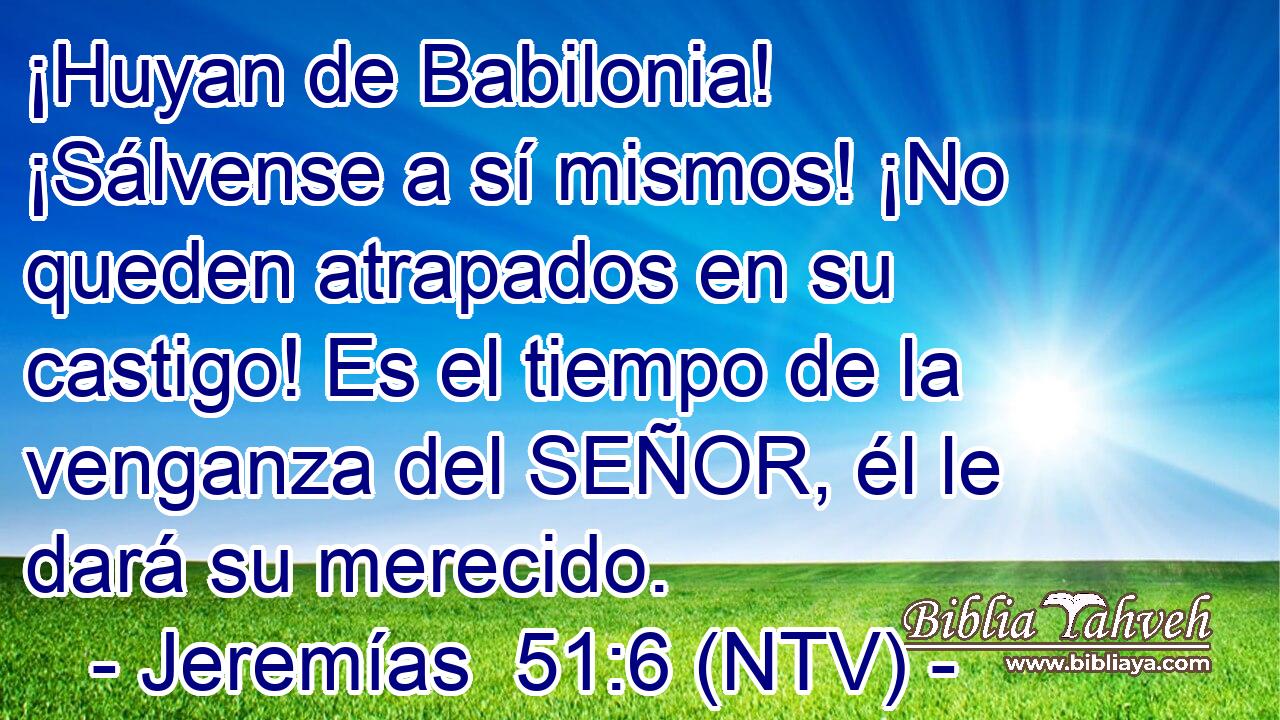 ¡Huyan de Babilonia! ¡Sálvense a sí mismos! ¡No queden atrapados en su castigo! Es el tiempo de la venganza del SEÑOR, él le dará su merecido.