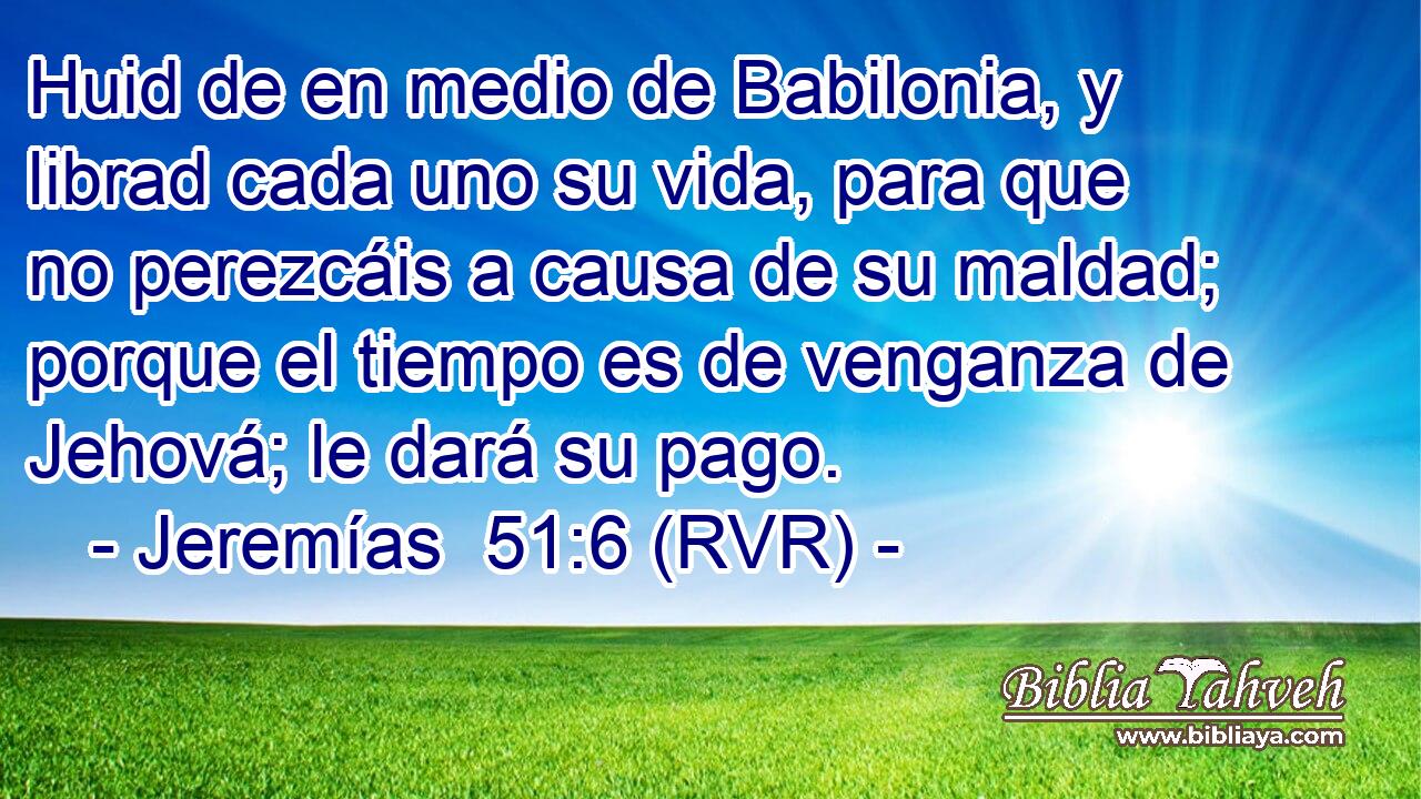 Huid de en medio de Babilonia, y librad cada uno su vida, para que no perezcáis a causa de su maldad; porque el tiempo es de venganza de Jehová; le dará su pago.