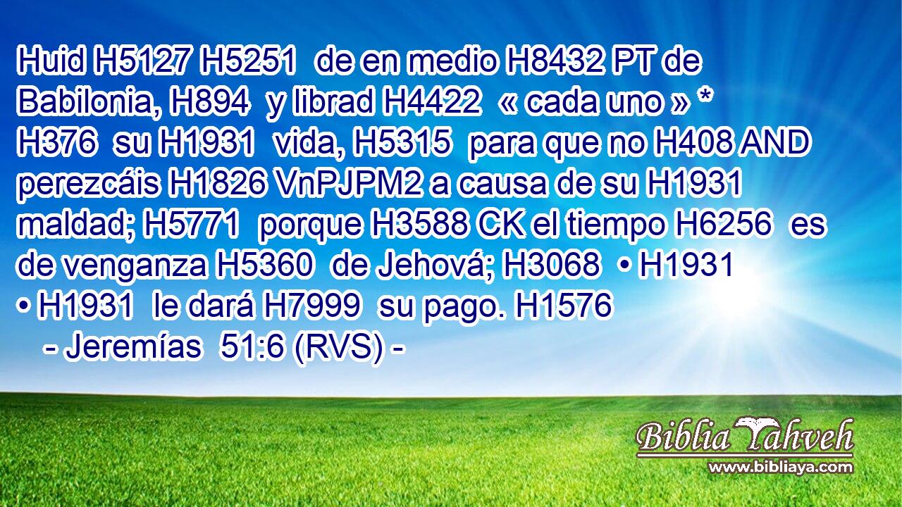Huid H5127 H5251  de en medio H8432 PT de Babilonia, H894  y librad H4422  « cada uno » * H376  su H1931  vida, H5315  para que no H408 AND perezcáis H1826 VnPJPM2 a causa de su H1931  maldad; H5771  porque H3588 CK el tiempo H6256  es de venganza H5360  de Jehová; H3068  • H1931  • H1931  le dará H7999  su pago. H1576  
