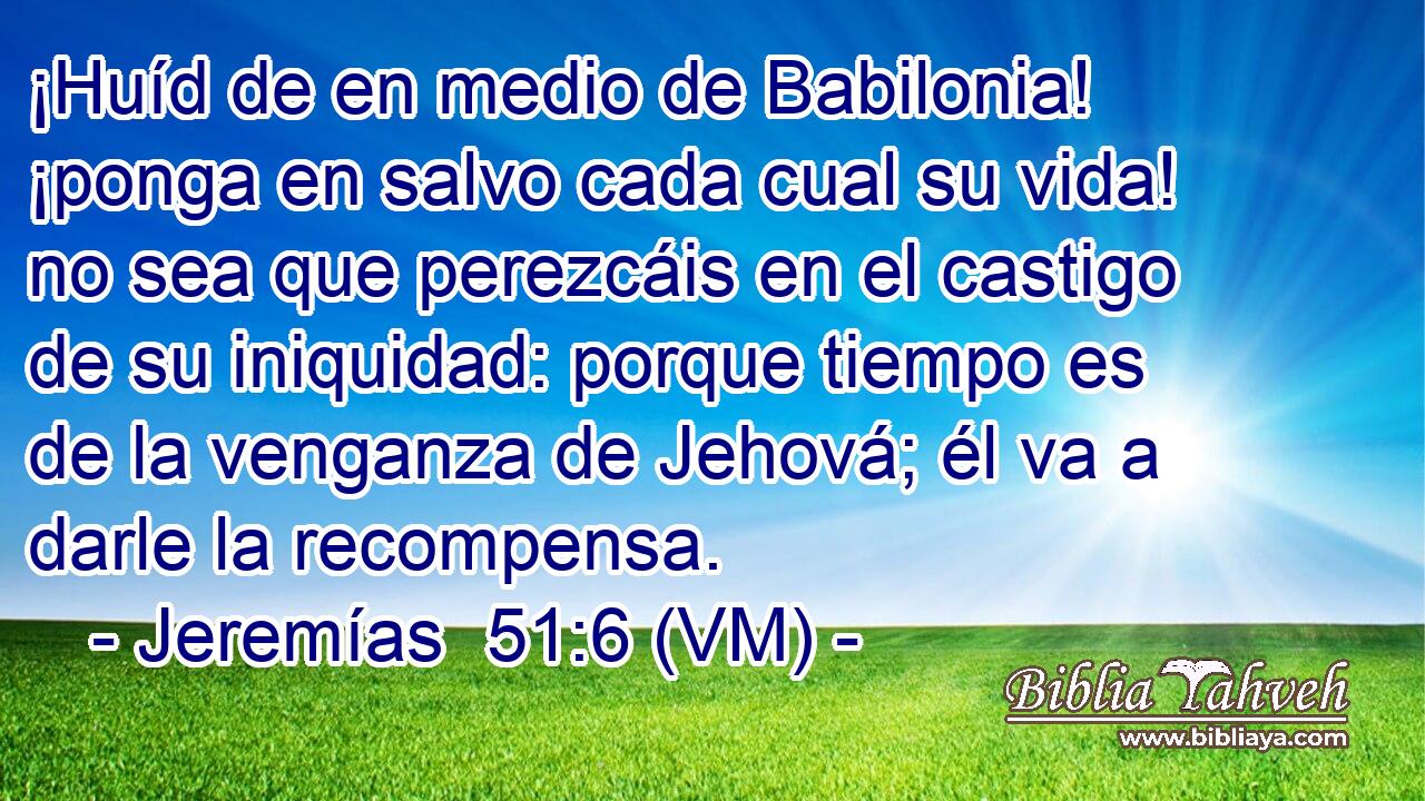  ¡Huíd de en medio de Babilonia! ¡ponga en salvo cada cual su vida! no sea que perezcáis en el castigo de su iniquidad: porque tiempo es de la venganza de Jehová; él va a darle la recompensa. 