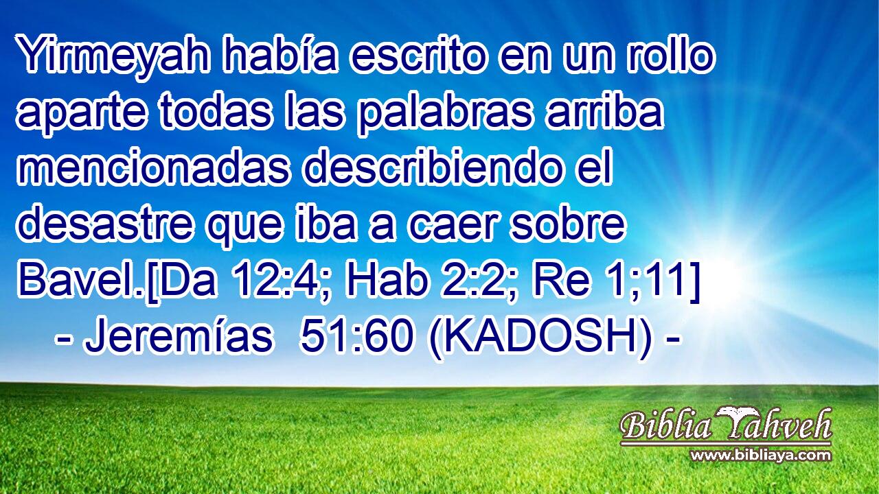  Yirmeyah había escrito en un rollo aparte todas las palabras arriba mencionadas describiendo el desastre que iba a caer sobre Bavel.[Da 12:4; Hab 2:2; Re 1;11] 