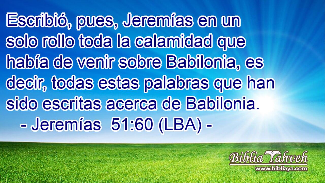 Escribió, pues, Jeremías en un solo rollo toda la calamidad que había de venir sobre Babilonia, es decir, todas estas palabras que han sido escritas acerca de Babilonia.