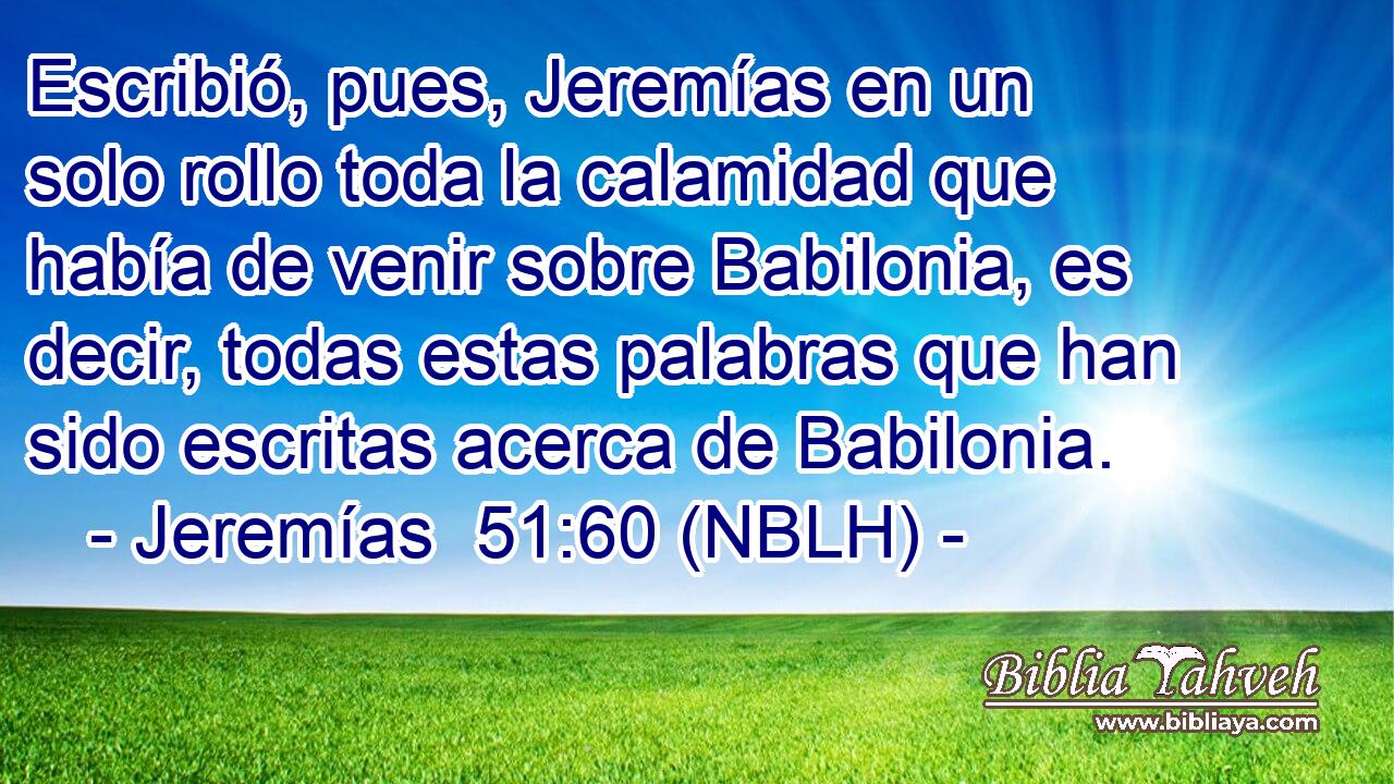  Escribió, pues, Jeremías en un solo rollo toda la calamidad que había de venir sobre Babilonia, es decir, todas estas palabras que han sido escritas acerca de Babilonia. 