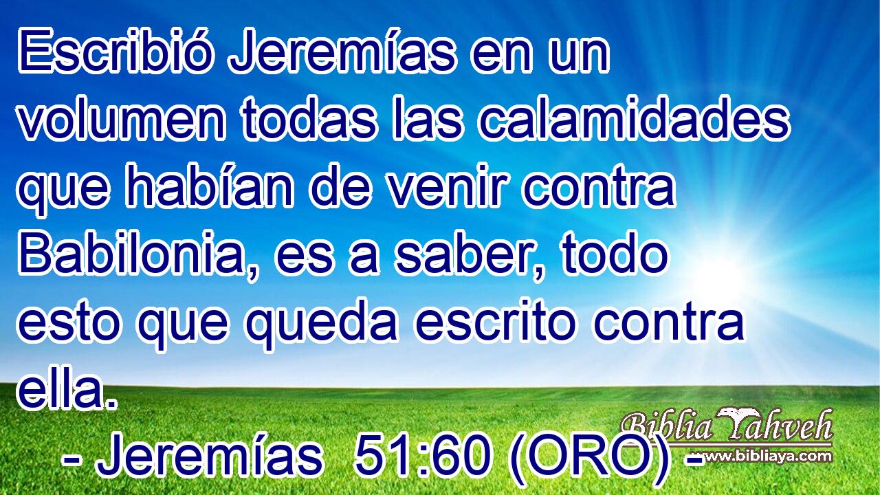  Escribió Jeremías en un volumen todas las calamidades que habían de venir contra Babilonia, es a saber, todo esto que queda escrito contra ella. 