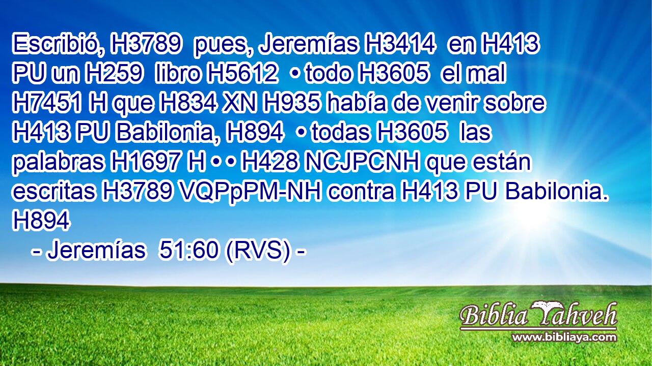 Escribió, H3789  pues, Jeremías H3414  en H413 PU un H259  libro H5612  • todo H3605  el mal H7451 H que H834 XN H935 había de venir sobre H413 PU Babilonia, H894  • todas H3605  las palabras H1697 H • • H428 NCJPCNH que están escritas H3789 VQPpPM-NH contra H413 PU Babilonia. H894  