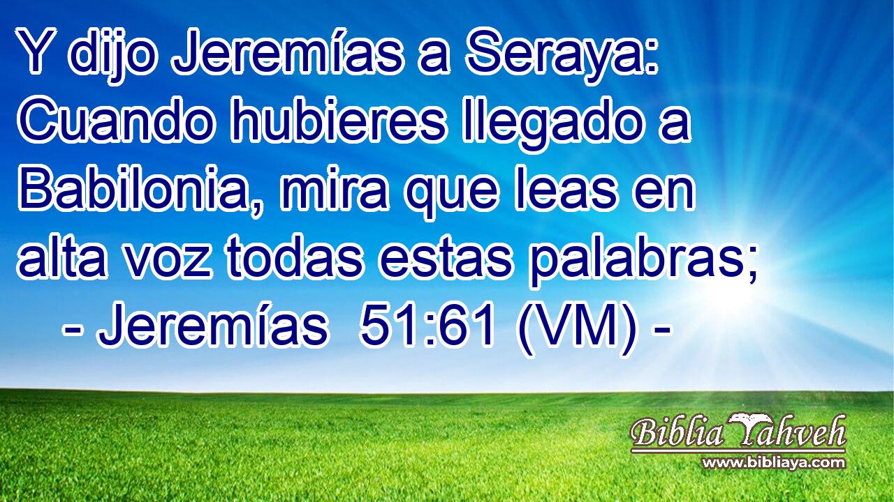  Y dijo Jeremías a Seraya: Cuando hubieres llegado a Babilonia, mira que leas en alta voz todas estas palabras; 