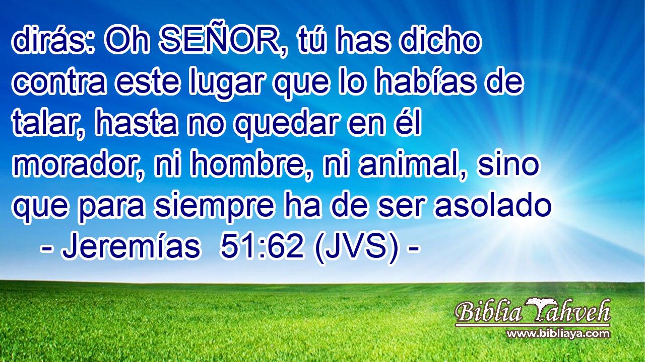 dirás: Oh SEÑOR, tú has dicho contra este lugar que lo habías de talar, hasta no quedar en él morador, ni hombre, ni animal, sino que para siempre ha de ser asolado