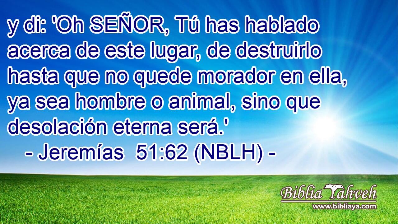  y di: 'Oh SEÑOR, Tú has hablado acerca de este lugar, de destruirlo hasta que no quede morador en ella, ya sea hombre o animal, sino que desolación eterna será.' 