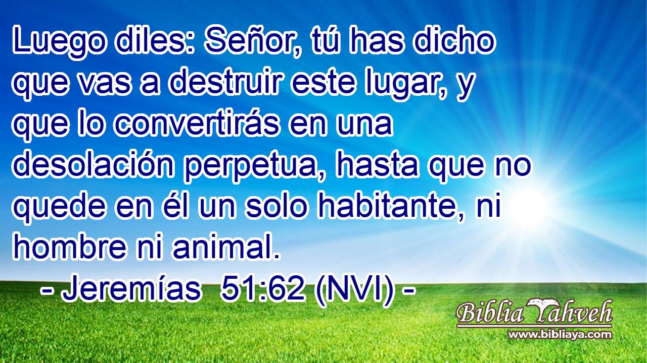  Luego diles: Señor, tú has dicho que vas a destruir este lugar, y que lo convertirás en una desolación perpetua, hasta que no quede en él un solo habitante, ni hombre ni animal. 