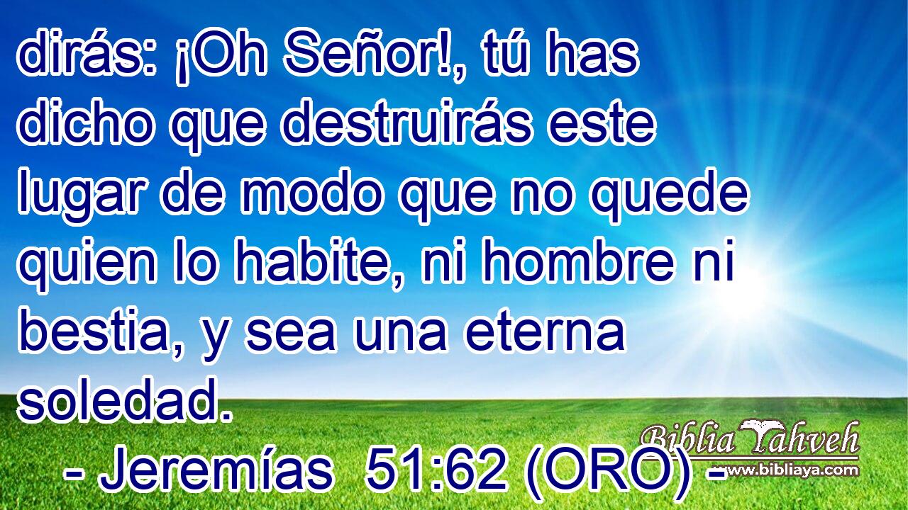  dirás: ¡Oh Señor!, tú has dicho que destruirás este lugar de modo que no quede quien lo habite, ni hombre ni bestia, y sea una eterna soledad. 