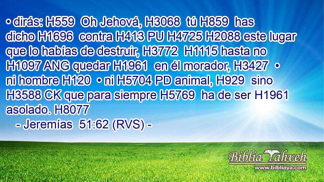 • dirás: H559  Oh Jehová, H3068  tú H859  has dicho H1696  contra H413 PU H4725 H2088 este lugar que lo habías de destruir, H3772  H1115 hasta no H1097 ANG quedar H1961  en él morador, H3427  • ni hombre H120  • ni H5704 PD animal, H929  sino H3588 CK que para siempre H5769  ha de ser H1961  asolado. H8077  