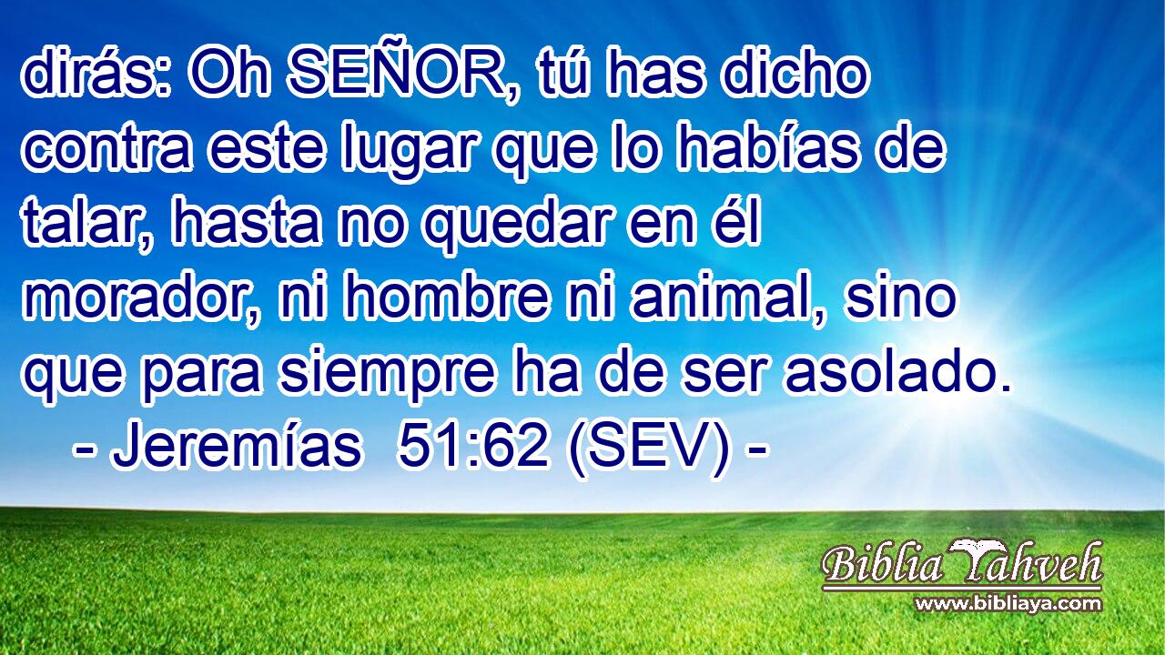 dirás: Oh SEÑOR, tú has dicho contra este lugar que lo habías de talar, hasta no quedar en él morador, ni hombre ni animal, sino que para siempre ha de ser asolado.