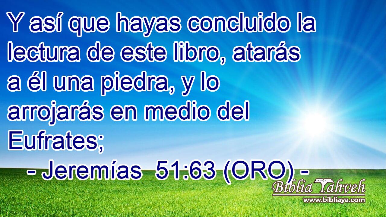  Y así que hayas concluido la lectura de este libro, atarás a él una piedra, y lo arrojarás en medio del Eufrates; 