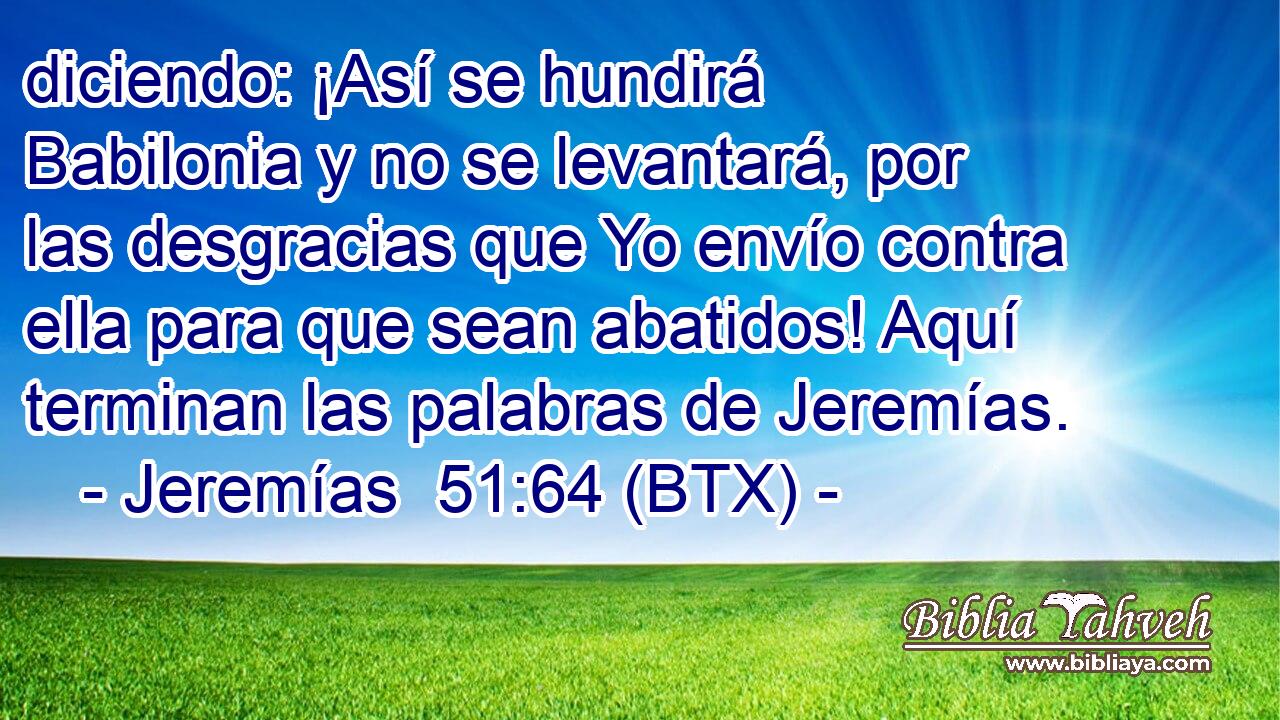 diciendo: ¡Así se hundirá Babilonia y no se levantará, por las desgracias que Yo envío contra ella para que sean abatidos! Aquí terminan las palabras de Jeremías.