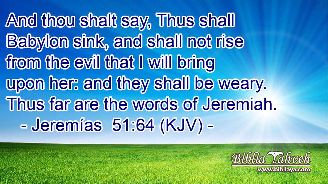 And thou shalt say, Thus shall Babylon sink, and shall not rise from the evil that I will bring upon her: and they shall be weary. Thus far are the words of Jeremiah.