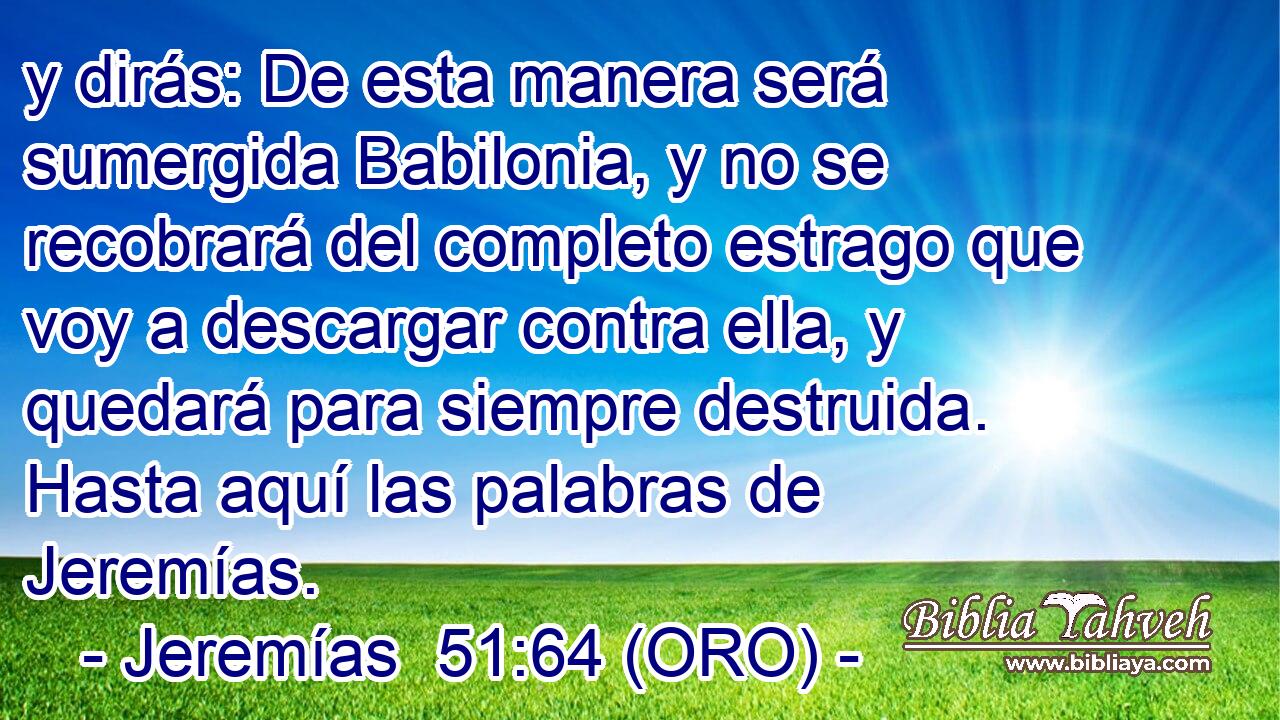  y dirás: De esta manera será sumergida Babilonia, y no se recobrará del completo estrago que voy a descargar contra ella, y quedará para siempre destruida. Hasta aquí las palabras de Jeremías. 