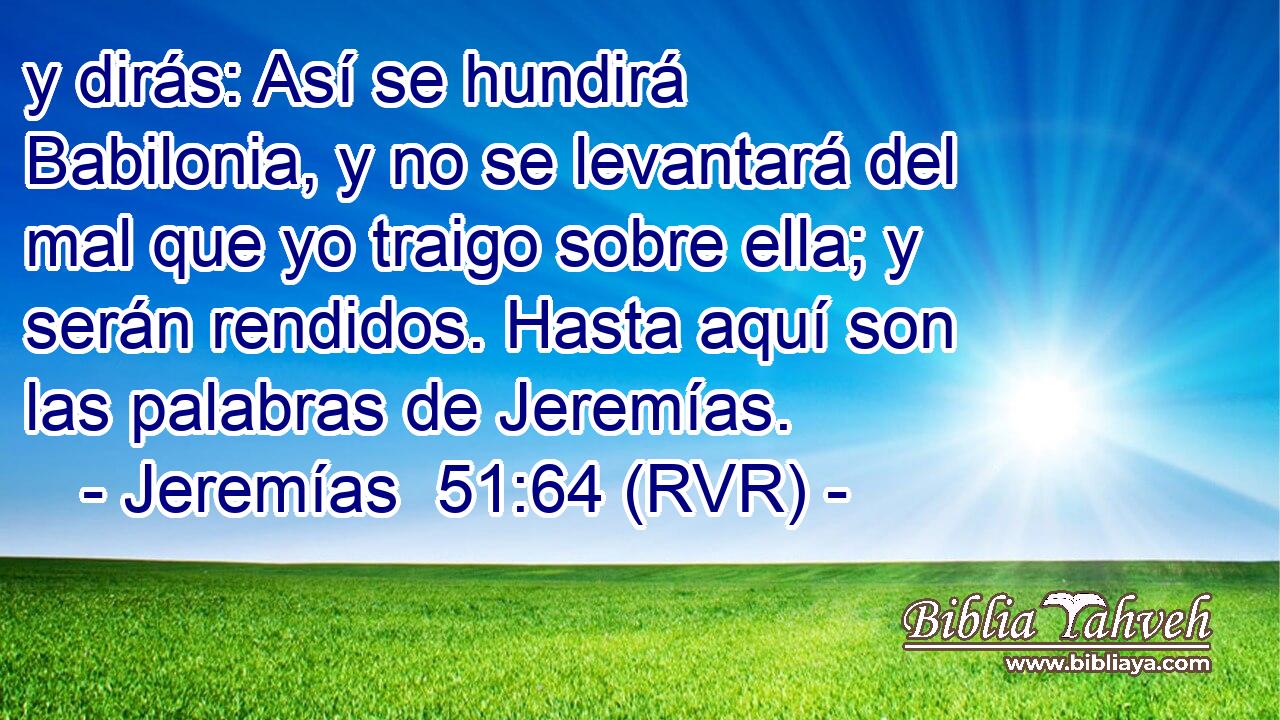 y dirás: Así se hundirá Babilonia, y no se levantará del mal que yo traigo sobre ella; y serán rendidos. Hasta aquí son las palabras de Jeremías.