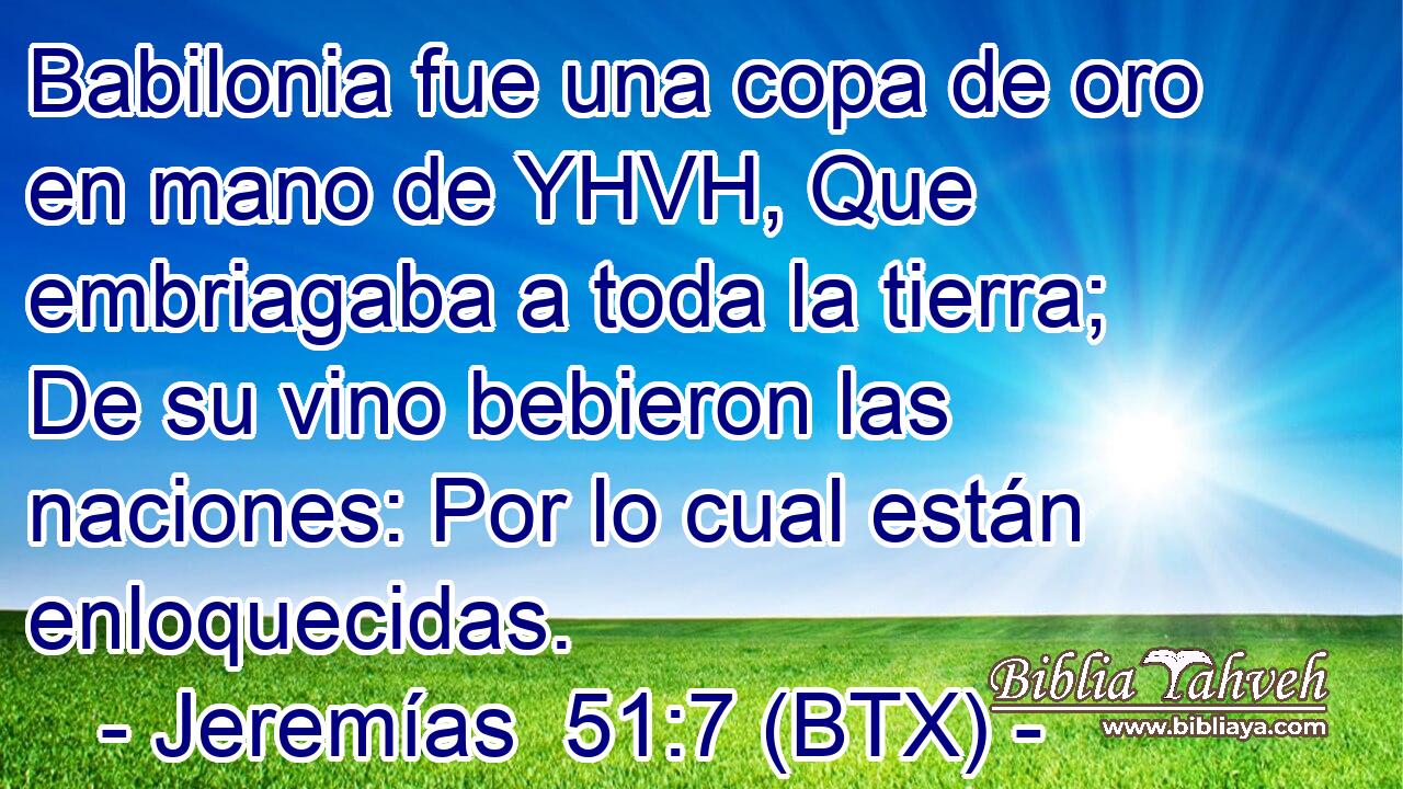 Babilonia fue una copa de oro en mano de YHVH, Que embriagaba a toda la tierra; De su vino bebieron las naciones: Por lo cual están enloquecidas.