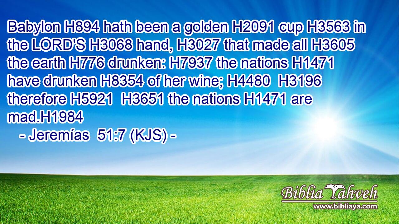 Babylon H894 hath been a golden H2091 cup H3563 in the LORD'S H3068 hand, H3027 that made all H3605 the earth H776 drunken: H7937 the nations H1471 have drunken H8354 of her wine; H4480  H3196 therefore H5921  H3651 the nations H1471 are mad.H1984
