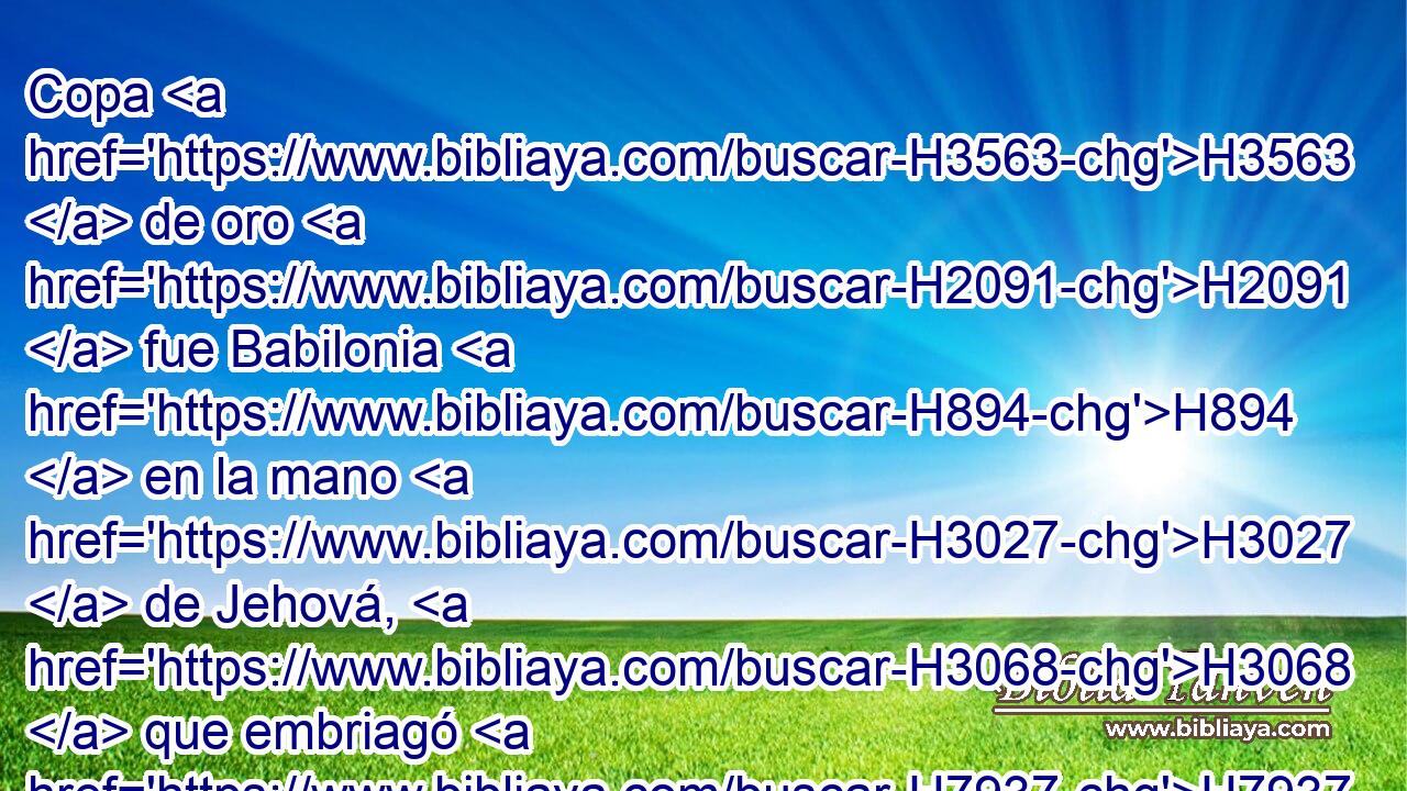Copa H3563  de oro H2091  fue Babilonia H894  en la mano H3027  de Jehová, H3068  que embriagó H7937 VpApSF-N a toda H3605  la tierra; H776  de su vino H3196  bebieron H8354  los pueblos; H1471  se aturdieron, H1984  por H5921 Pu tanto, H3651 Am las naciones. H1471  
