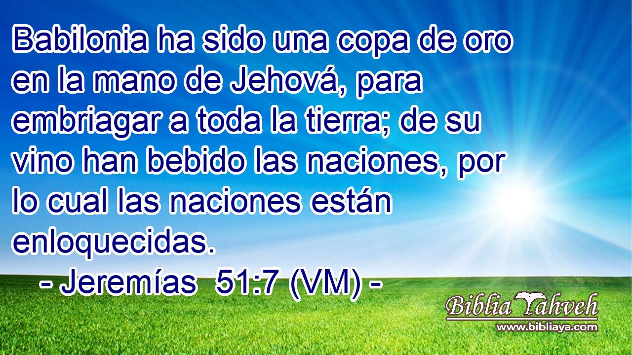  Babilonia ha sido una copa de oro en la mano de Jehová, para embriagar a toda la tierra; de su vino han bebido las naciones, por lo cual las naciones están enloquecidas. 
