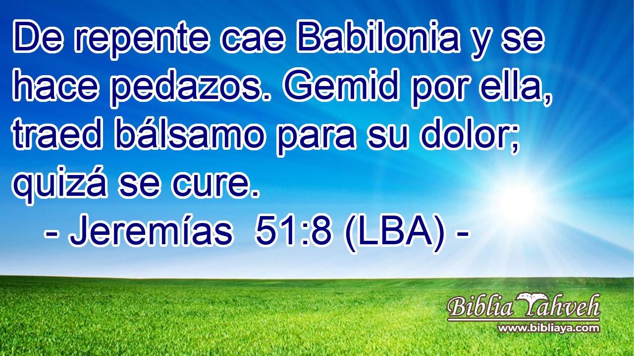 De repente cae Babilonia y se hace pedazos. Gemid por ella, traed bálsamo para su dolor; quizá se cure.