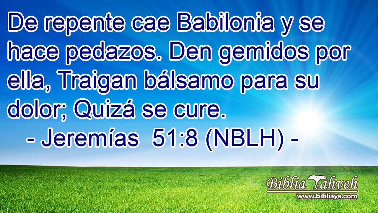  De repente cae Babilonia y se hace pedazos. Den gemidos por ella, Traigan bálsamo para su dolor; Quizá se cure. 