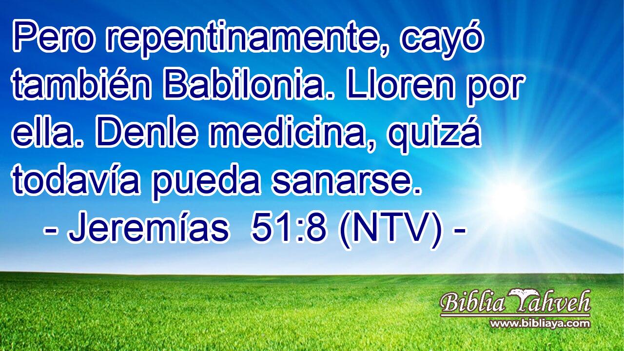 Pero repentinamente, cayó también Babilonia. Lloren por ella. Denle medicina, quizá todavía pueda sanarse.