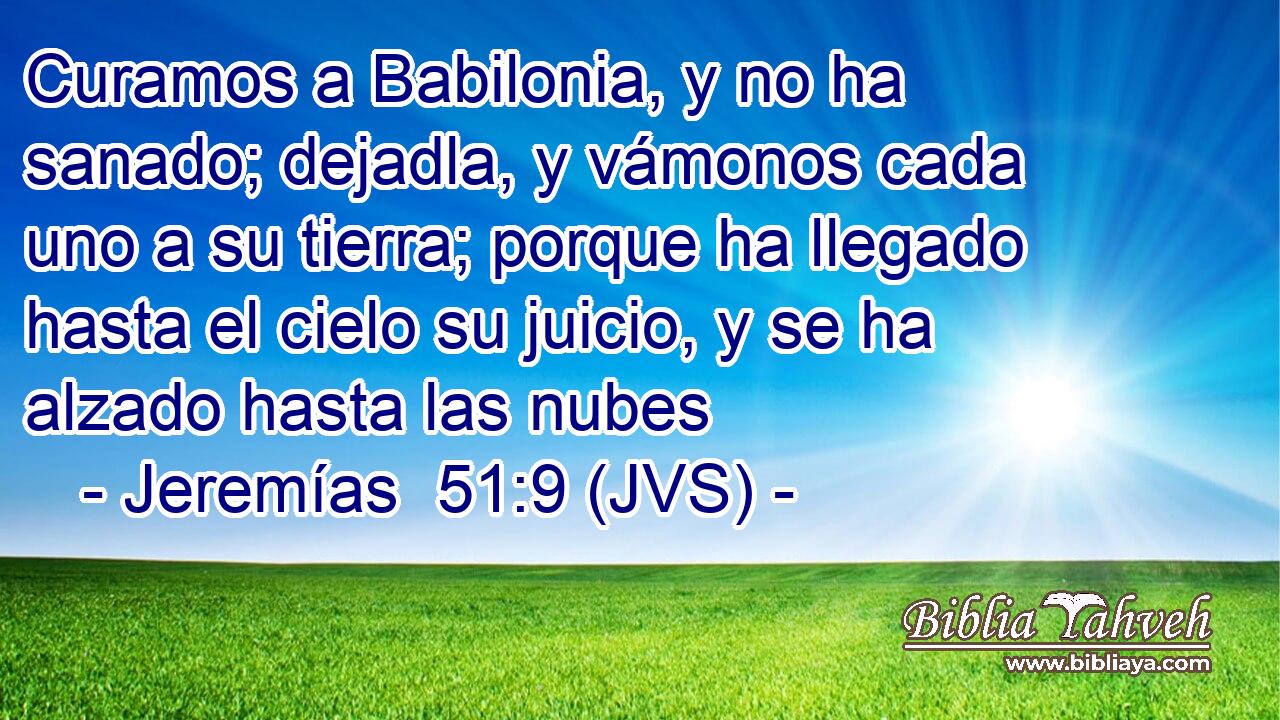 Curamos a Babilonia, y no ha sanado; dejadla, y vámonos cada uno a su tierra; porque ha llegado hasta el cielo su juicio, y se ha alzado hasta las nubes