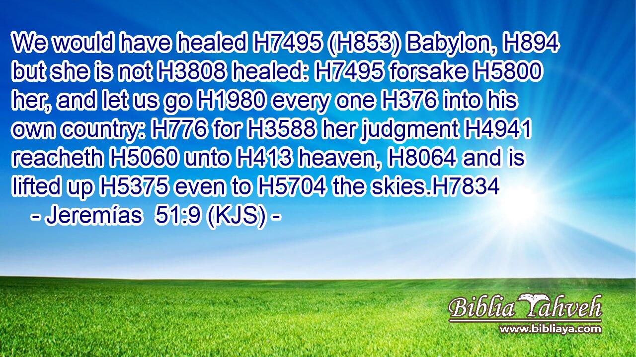 We would have healed H7495 (H853) Babylon, H894 but she is not H3808 healed: H7495 forsake H5800 her, and let us go H1980 every one H376 into his own country: H776 for H3588 her judgment H4941 reacheth H5060 unto H413 heaven, H8064 and is lifted up H5375 even to H5704 the skies.H7834