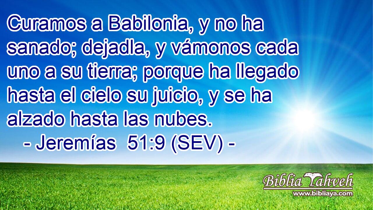 Curamos a Babilonia, y no ha sanado; dejadla, y vámonos cada uno a su tierra; porque ha llegado hasta el cielo su juicio, y se ha alzado hasta las nubes.