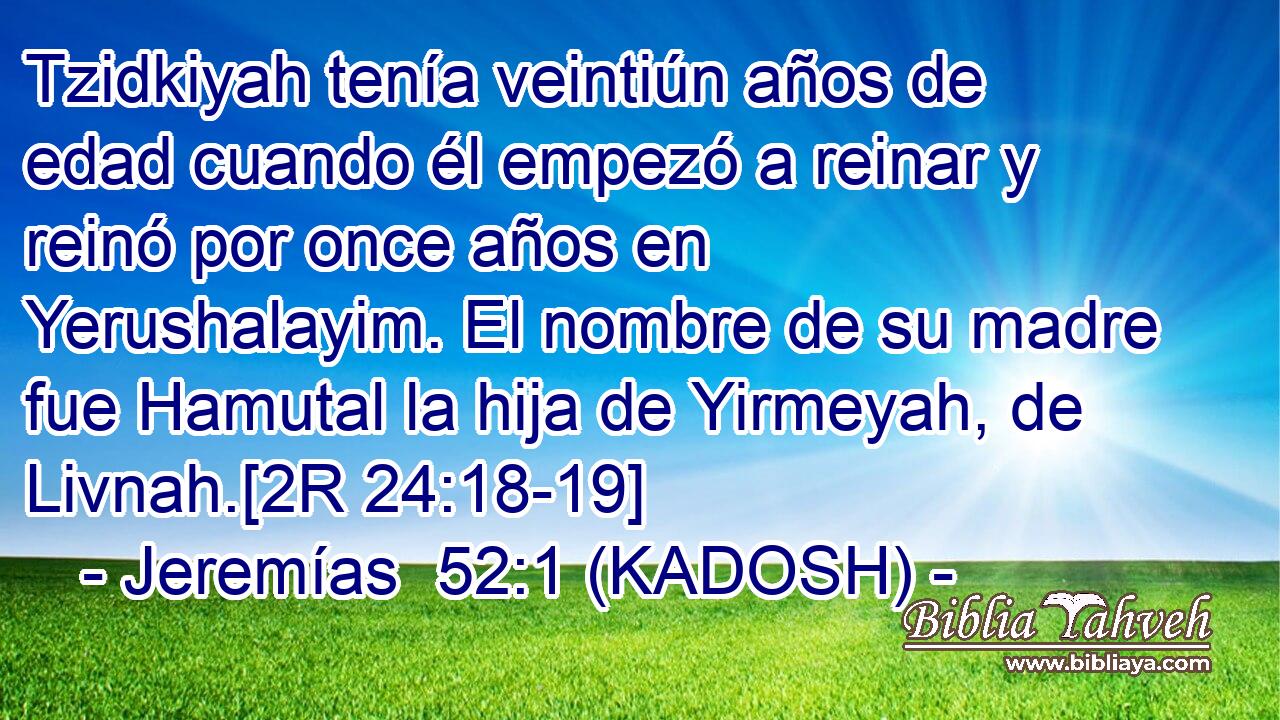  Tzidkiyah tenía veintiún años de edad cuando él empezó a reinar y reinó por once años en Yerushalayim. El nombre de su madre fue Hamutal la hija de Yirmeyah, de Livnah.[2R 24:18-19] 