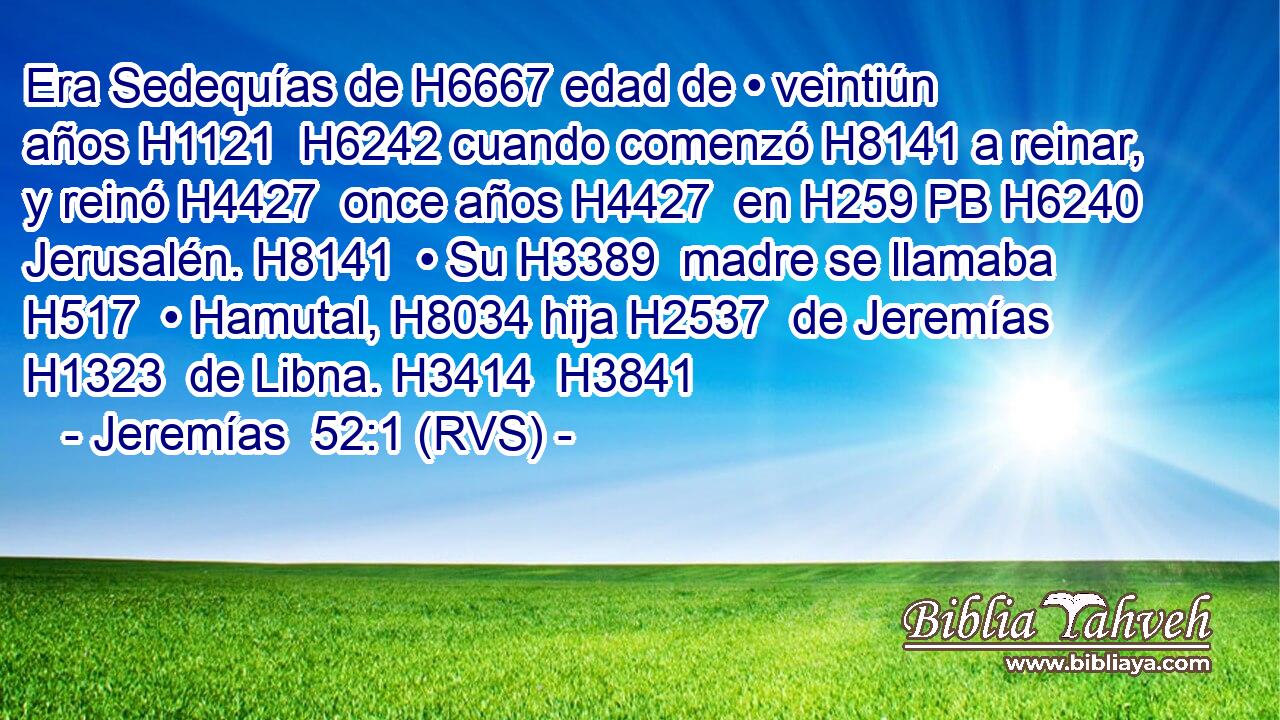 Era Sedequías de H6667 edad de • veintiún años H1121  H6242 cuando comenzó H8141 a reinar, y reinó H4427  once años H4427  en H259 PB H6240 Jerusalén. H8141  • Su H3389  madre se llamaba H517  • Hamutal, H8034 hija H2537  de Jeremías H1323  de Libna. H3414  H3841 
