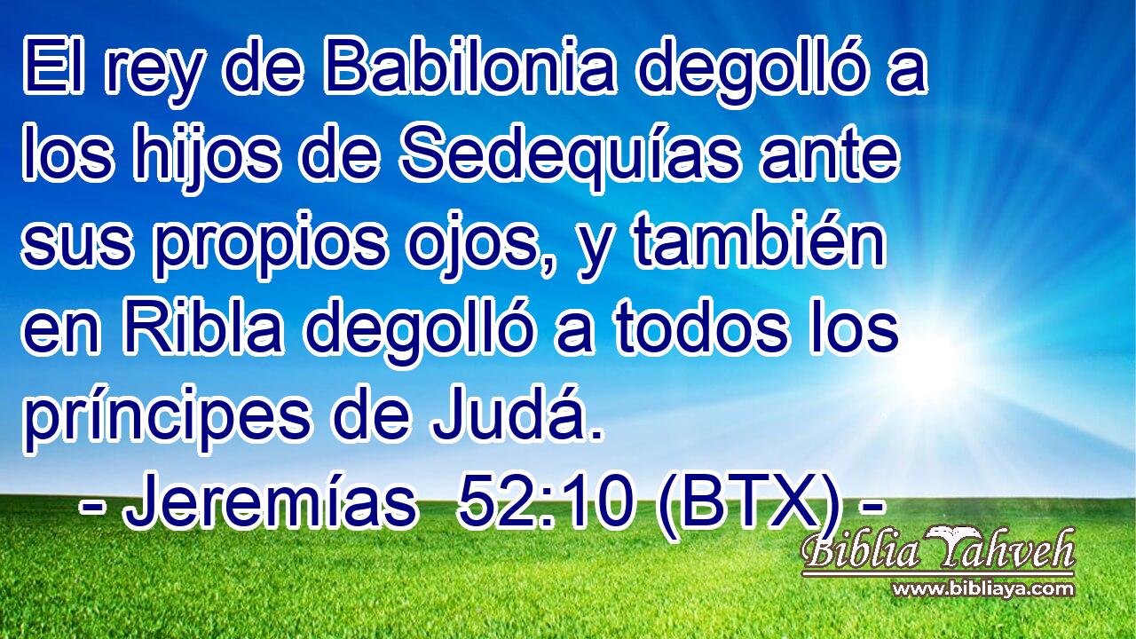 El rey de Babilonia degolló a los hijos de Sedequías ante sus propios ojos, y también en Ribla degolló a todos los príncipes de Judá.