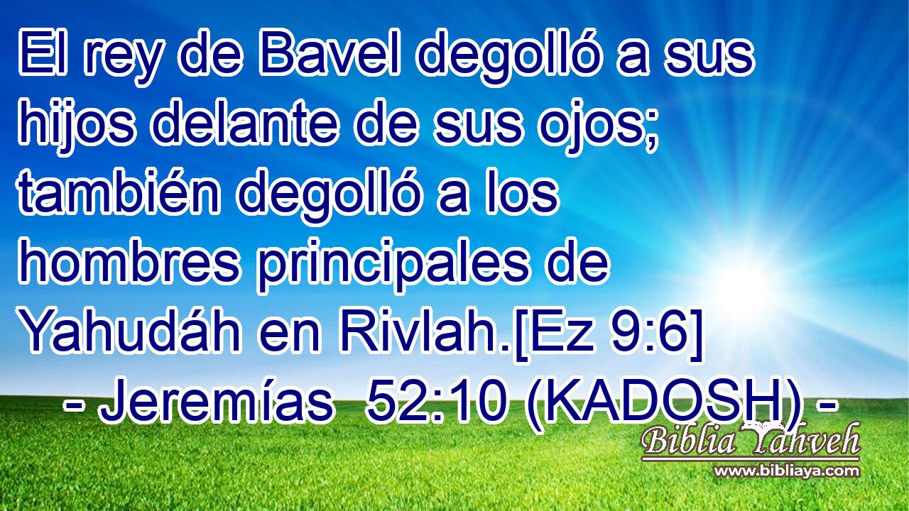  El rey de Bavel degolló a sus hijos delante de sus ojos; también degolló a los hombres principales de Yahudáh en Rivlah.[Ez 9:6] 