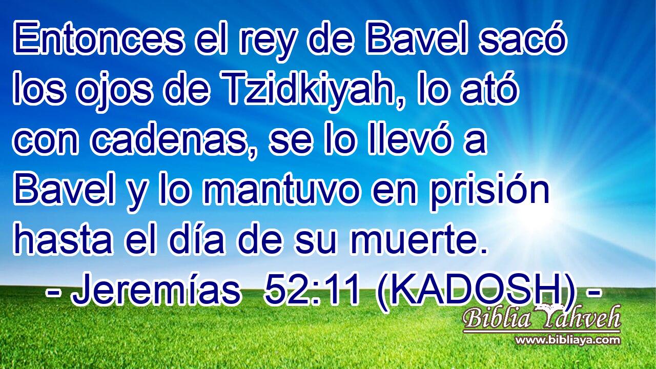  Entonces el rey de Bavel sacó los ojos de Tzidkiyah, lo ató con cadenas, se lo llevó a Bavel y lo mantuvo en prisión hasta el día de su muerte. 