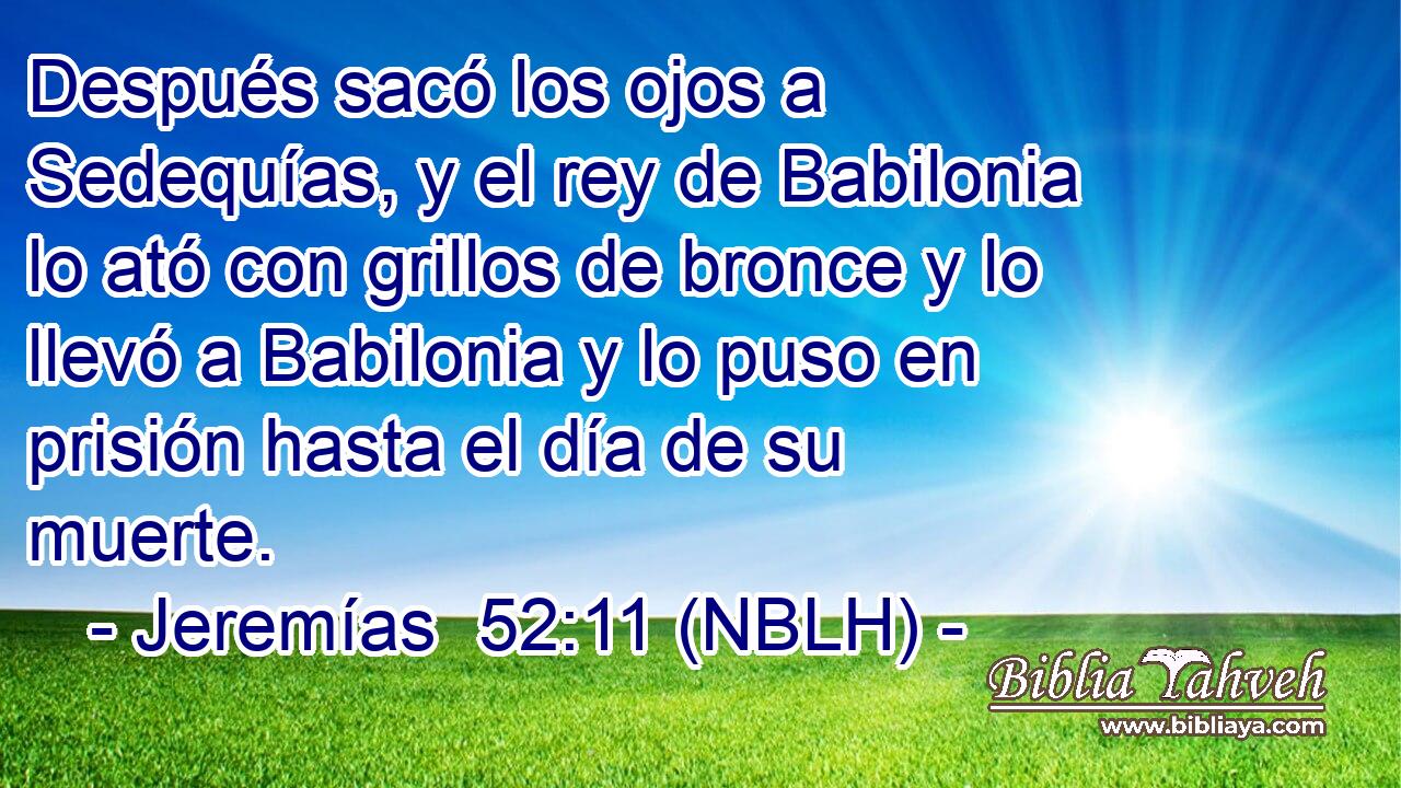  Después sacó los ojos a Sedequías, y el rey de Babilonia lo ató con grillos de bronce y lo llevó a Babilonia y lo puso en prisión hasta el día de su muerte. 