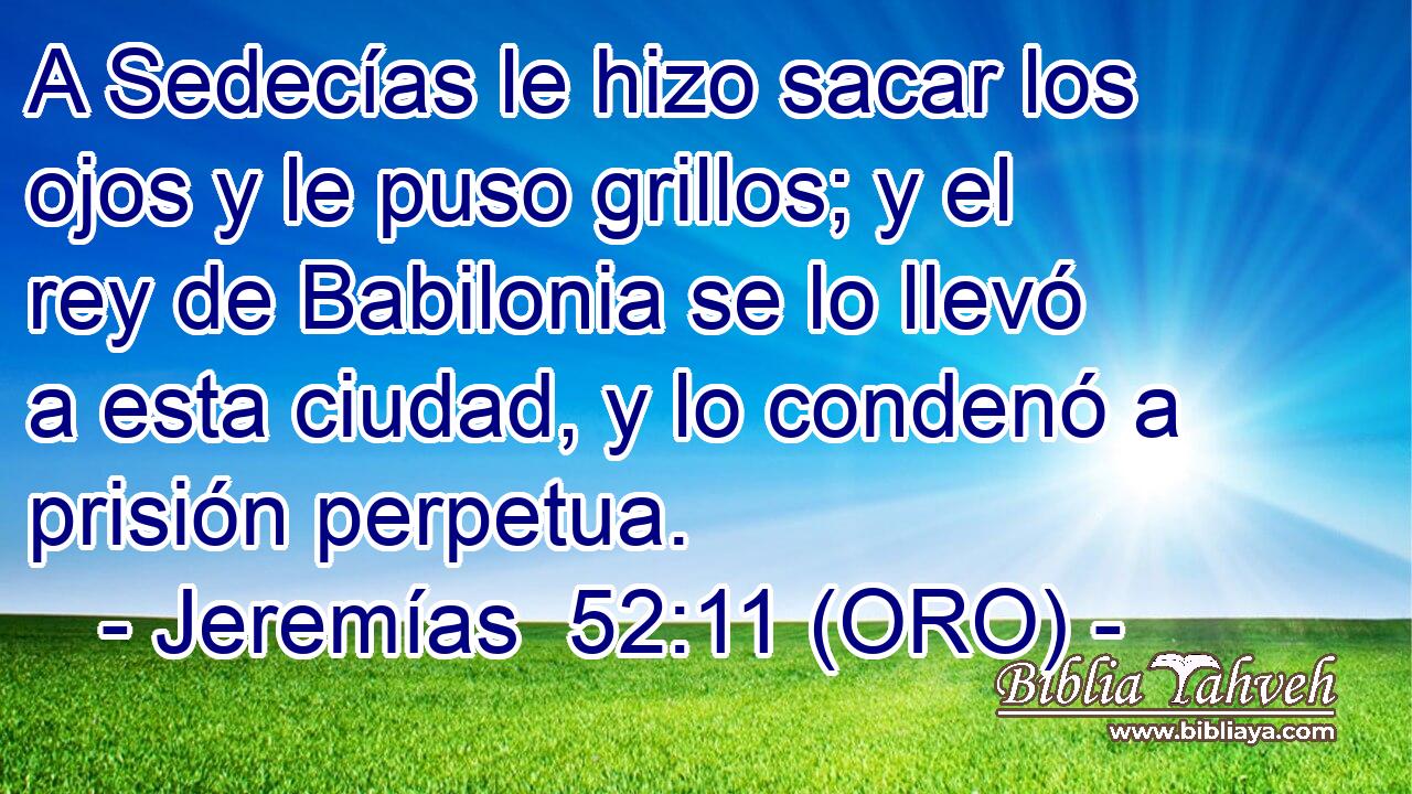  A Sedecías le hizo sacar los ojos y le puso grillos; y el rey de Babilonia se lo llevó a esta ciudad, y lo condenó a prisión perpetua. 