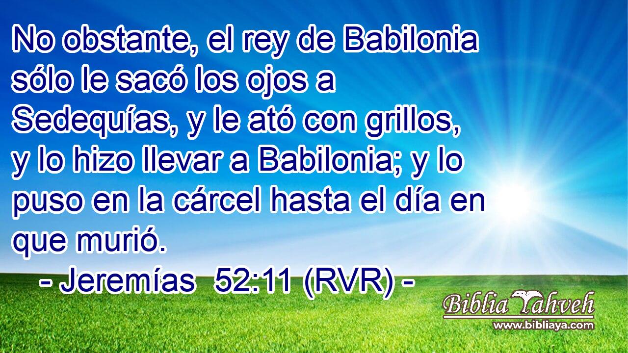 No obstante, el rey de Babilonia sólo le sacó los ojos a Sedequías, y le ató con grillos, y lo hizo llevar a Babilonia; y lo puso en la cárcel hasta el día en que murió.