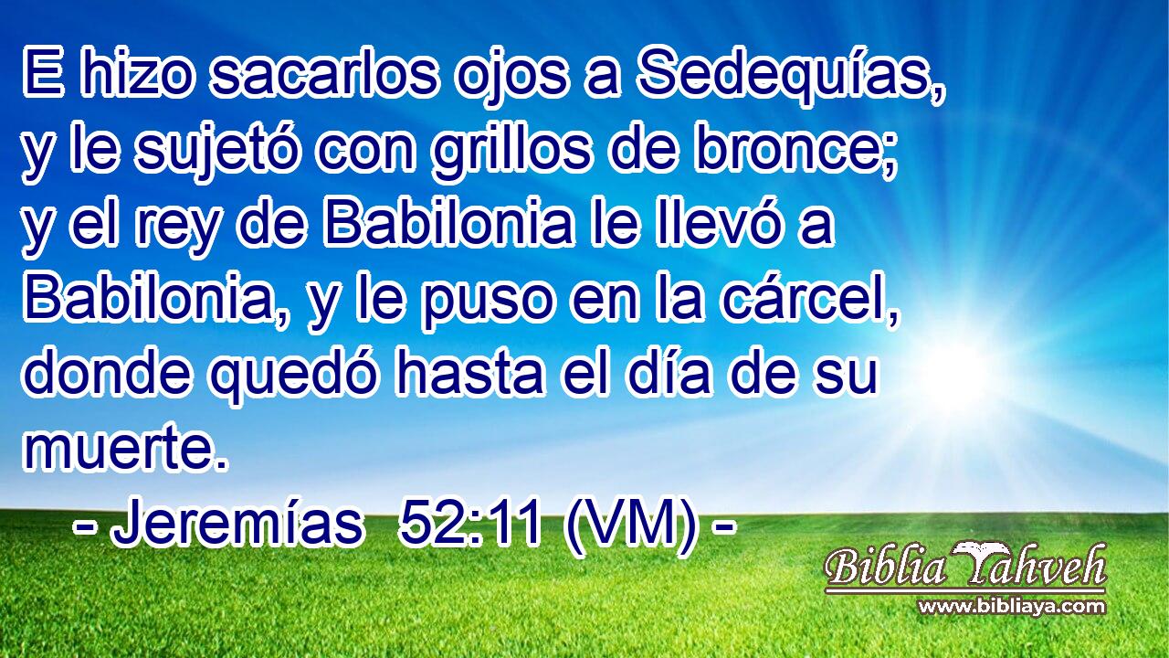  E hizo sacarlos ojos a Sedequías, y le sujetó con grillos de bronce; y el rey de Babilonia le llevó a Babilonia, y le puso en la cárcel, donde quedó hasta el día de su muerte. 