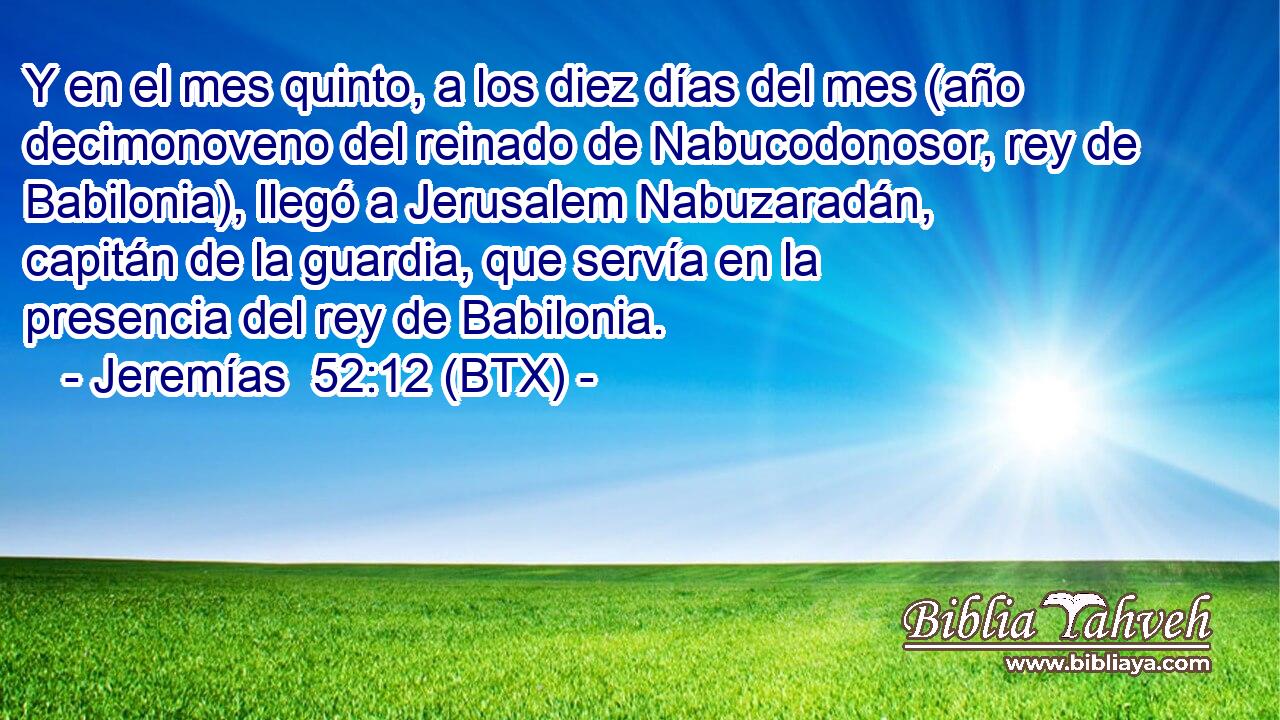 Y en el mes quinto, a los diez días del mes (año decimonoveno del reinado de Nabucodonosor, rey de Babilonia), llegó a Jerusalem Nabuzaradán, capitán de la guardia, que servía en la presencia del rey de Babilonia.